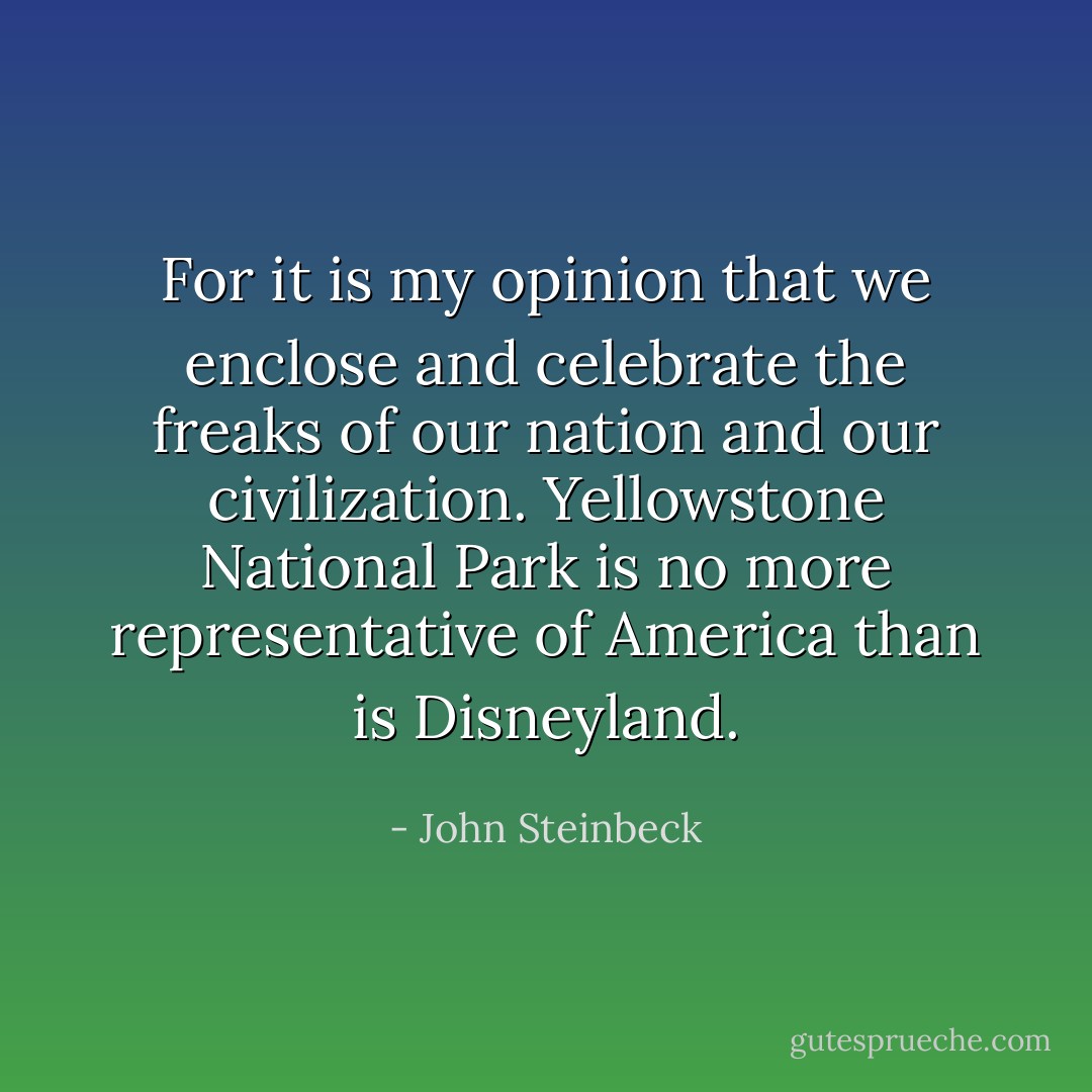 For it is my opinion that we enclose and celebrate the freaks of our nation and our civilization. Yellowstone National Park is no more representative of America than is Disneyland. - John Steinbeck