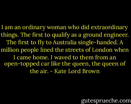 I am an ordinary woman who did extraordinary things. The first to qualify as a ground engineer. The first to fly to Australia single-handed. A million people lined the streets of London when I came home. I waved to them from an open-topped car like the queen, the queen of the air. - Kate Lord Brown