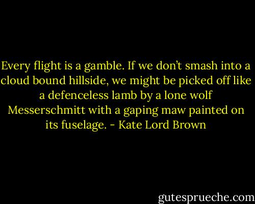 Every flight is a gamble. If we don’t smash into a cloud bound hillside, we might be picked off like a defenceless lamb by a lone wolf Messerschmitt with a gaping maw painted on its fuselage. - Kate Lord Brown