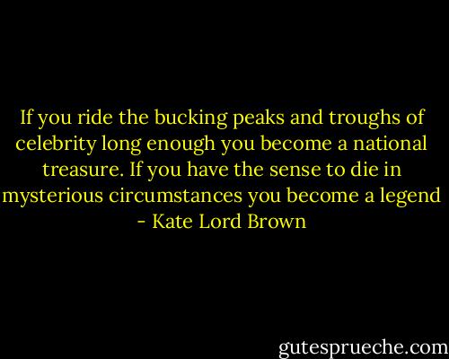 If you ride the bucking peaks and troughs of celebrity long enough you become a national treasure. If you have the sense to die in mysterious circumstances you become a legend - Kate Lord Brown