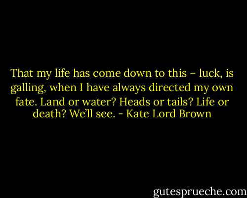 That my life has come down to this – luck, is galling, when I have always directed my own fate. Land or water? Heads or tails? Life or death? We’ll see. - Kate Lord Brown