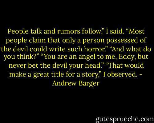 People talk and rumors follow,” I said.<br />“Most people claim that only a person possessed of the devil could write such horror.”<br />“And what do you think?”<br />“You are an angel to me, Eddy, but never bet the devil your head.”<br />“That would make a great title for a story,” I observed. - Andrew Barger