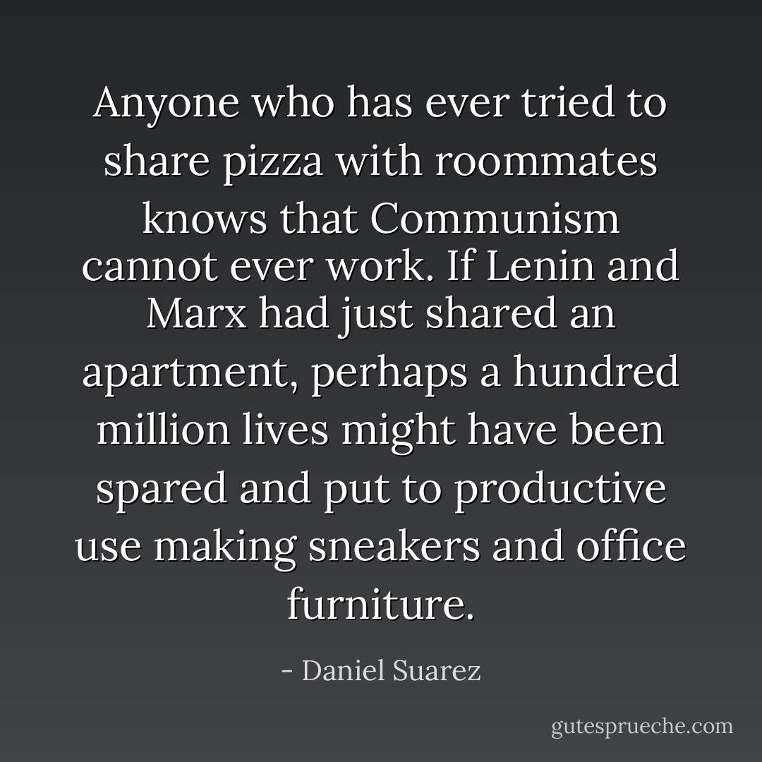 Anyone who has ever tried to share pizza with roommates knows that Communism cannot ever work. If Lenin and Marx had just shared an apartment, perhaps a hundred million lives might have been spared and put to productive use making sneakers and office furniture. - Daniel Suarez