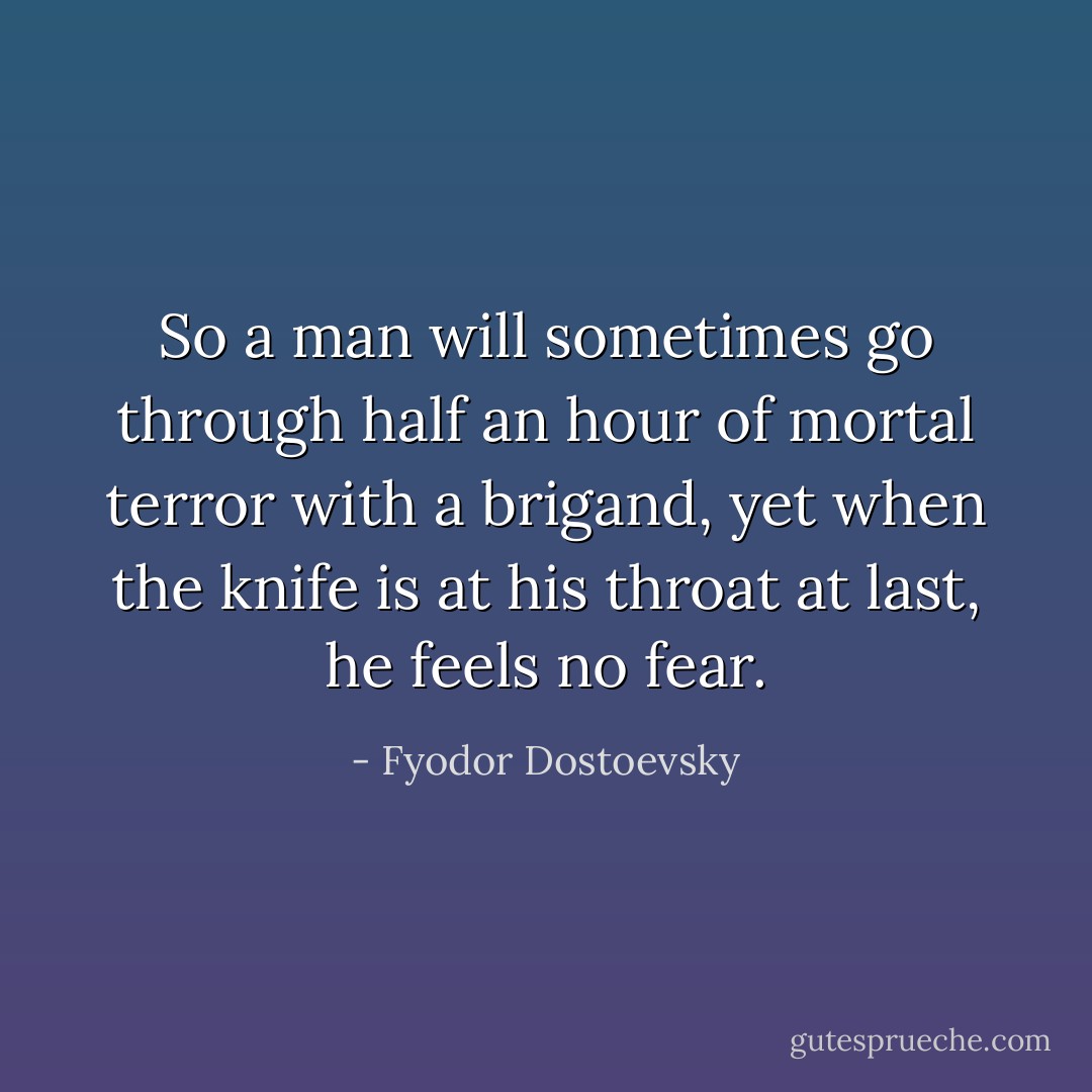 So a man will sometimes go through half an hour of mortal terror with a brigand, yet when the knife is at his throat at last, he feels no fear. - Fyodor Dostoevsky