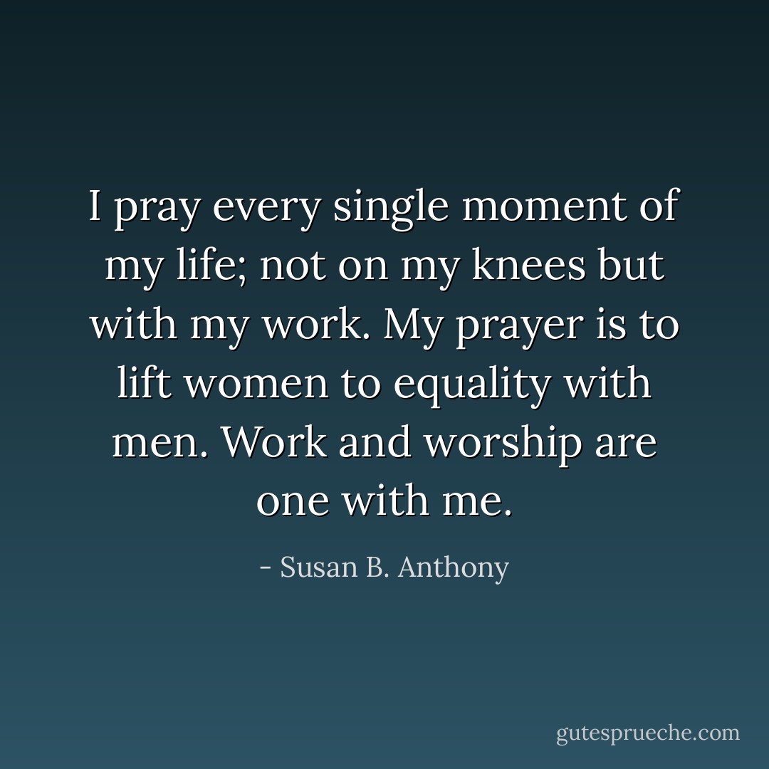 I pray every single moment of my life; not on my knees but with my work. My prayer is to lift women to equality with men. Work and worship are one with me. - Susan B. Anthony