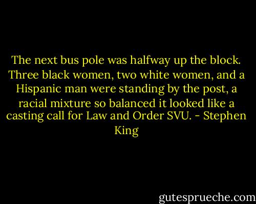 The next bus pole was halfway up the block. Three black women, two white women, and a Hispanic man were standing by the post, a racial mixture so balanced it looked like a casting call for Law and Order SVU. - Stephen King
