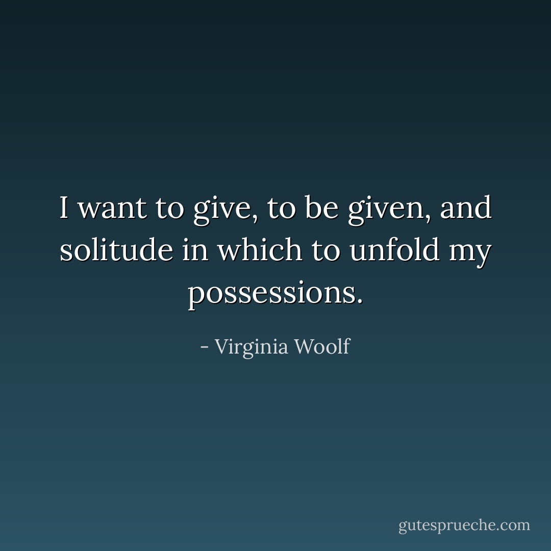 I want to give, to be given, and solitude in which to unfold my possessions. - Virginia Woolf