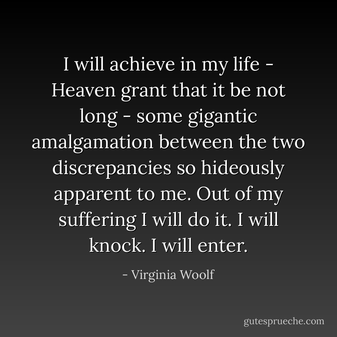 I will achieve in my life - Heaven grant that it be not long - some gigantic amalgamation between the two discrepancies so hideously apparent to me. Out of my suffering I will do it. I will knock. I will enter. - Virginia Woolf