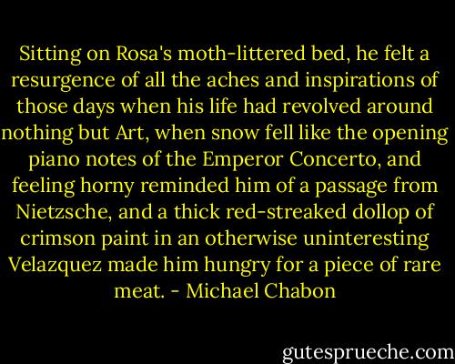 Sitting on Rosa's moth-littered bed, he felt a resurgence of all the aches and inspirations of those days when his life had revolved around nothing but Art, when snow fell like the opening piano notes of the Emperor Concerto, and feeling horny reminded him of a passage from Nietzsche, and a thick red-streaked dollop of crimson paint in an otherwise uninteresting Velazquez made him hungry for a piece of rare meat. - Michael Chabon