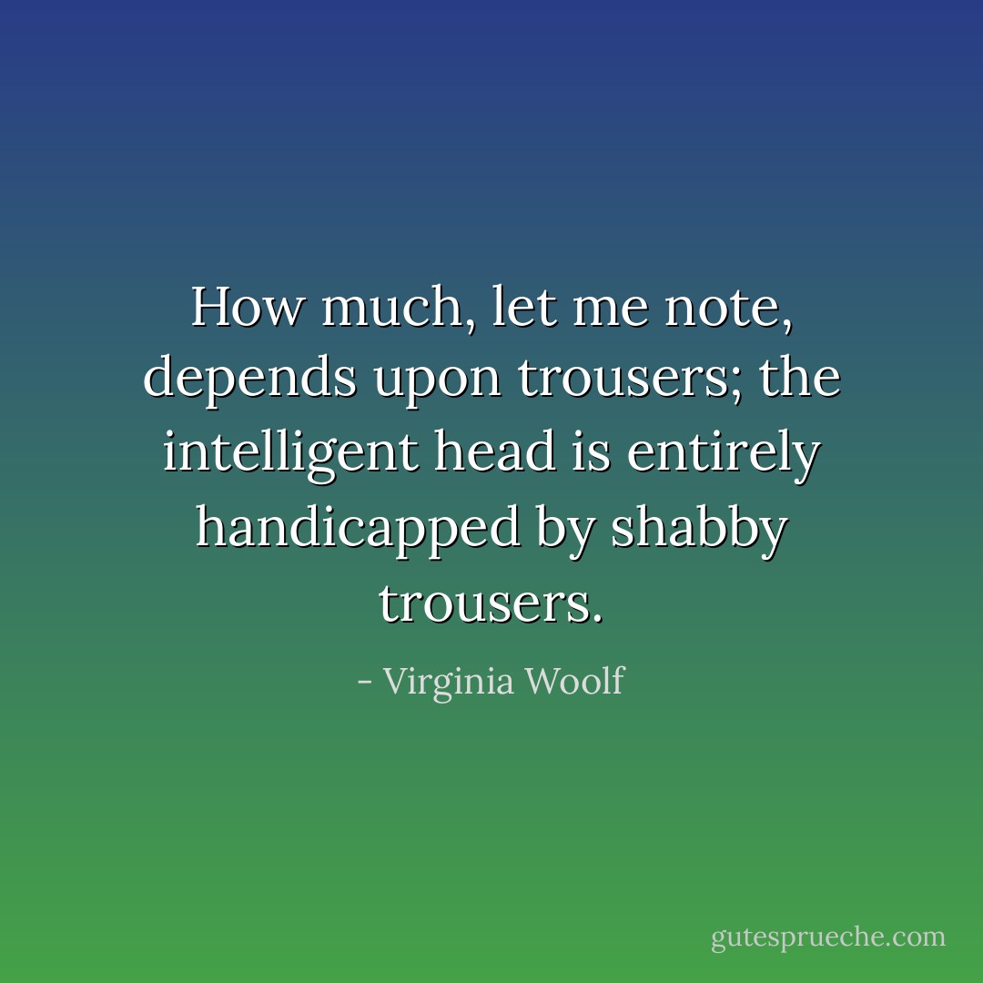 How much, let me note, depends upon trousers; the intelligent head is entirely handicapped by shabby trousers. - Virginia Woolf