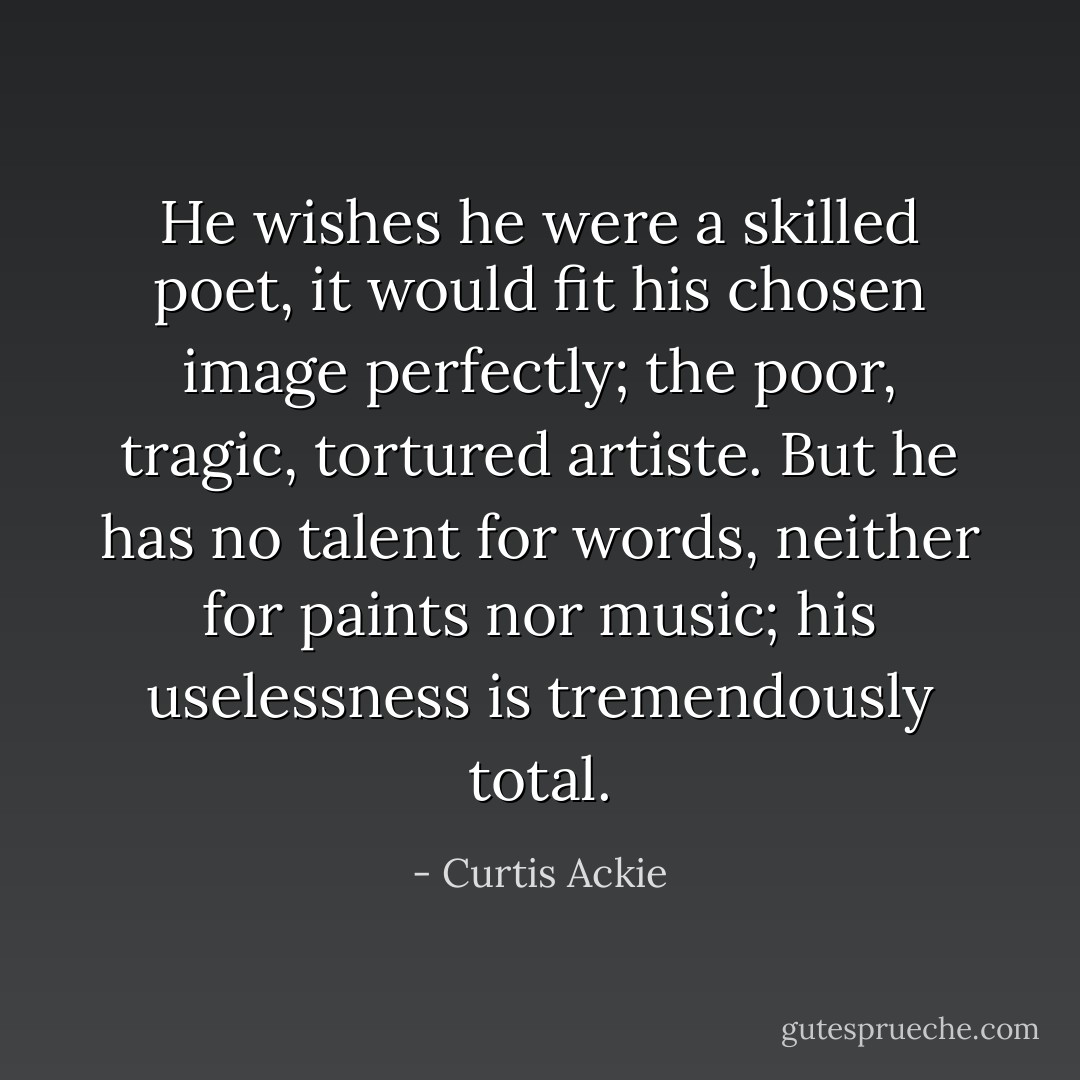 He wishes he were a skilled poet, it would fit his chosen image perfectly; the poor, tragic, tortured artiste. But he has no talent for words, neither for paints nor music; his uselessness is tremendously total. - Curtis Ackie