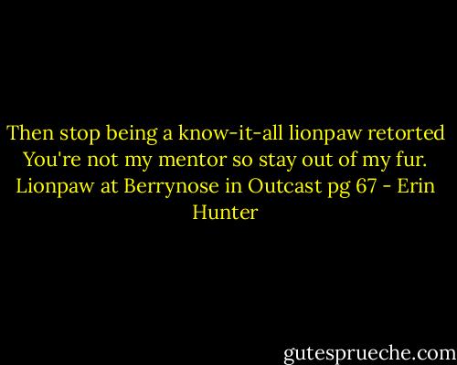 Then stop being a know-it-all lionpaw retorted You're not my mentor so stay out of my fur.<br />Lionpaw at Berrynose in Outcast pg 67 - Erin Hunter