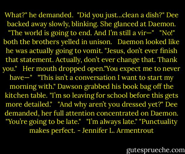 What?" he demanded. <br />"Did you just...clean a dish?" Dee backed away slowly, blinking. She glanced at Daemon. "The world is going to end. And I’m still a vir—"<br /> <br />"No!" both the brothers yelled in unison.<br /> <br />Daemon looked like he was actually going to vomit. "Jesus, don’t ever finish that statement. Actually, don’t ever change that. Thank you." <br /><br />Her mouth dropped open."You expect me to never have—"<br /> <br />"This isn’t a conversation I want to start my morning with." Dawson grabbed his book bag off the kitchen table. "I’m so leaving for school before this gets more detailed."<br /> <br />"And why aren’t you dressed yet?" Dee demanded, her full attention concentrated on Daemon. "You’re going to be late."<br /> <br />"I’m always late."<br />"Punctuality makes perfect. - Jennifer L. Armentrout