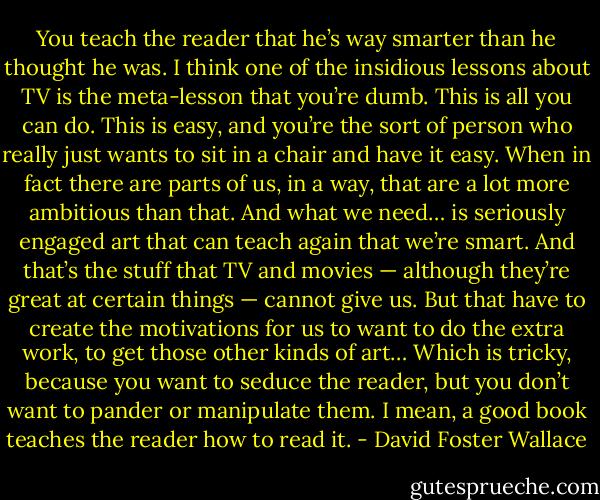 You teach the reader that he’s way smarter than he thought he was. I think one of the insidious lessons about TV is the meta-lesson that you’re dumb. This is all you can do. This is easy, and you’re the sort of person who really just wants to sit in a chair and have it easy. When in fact there are parts of us, in a way, that are a lot more ambitious than that. And what we need… is seriously engaged art that can teach again that we’re smart. And that’s the stuff that TV and movies — although they’re great at certain things — cannot give us. But that have to create the motivations for us to want to do the extra work, to get those other kinds of art… Which is tricky, because you want to seduce the reader, but you don’t want to pander or manipulate them. I mean, a good book teaches the reader how to read it. - David Foster Wallace
