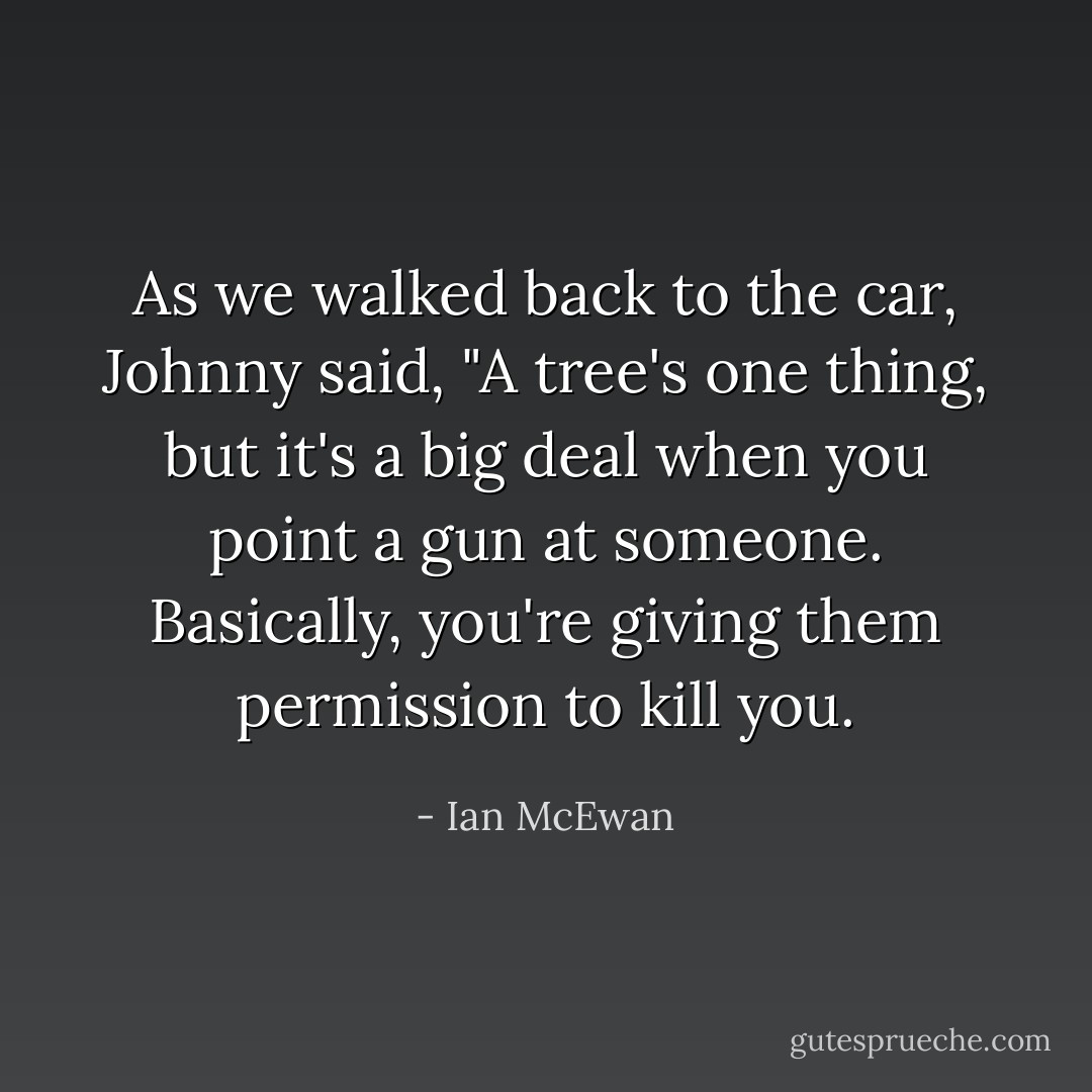 As we walked back to the car, Johnny said, "A tree's one thing, but it's a big deal when you point a gun at someone. Basically, you're giving them permission to kill you. - Ian McEwan