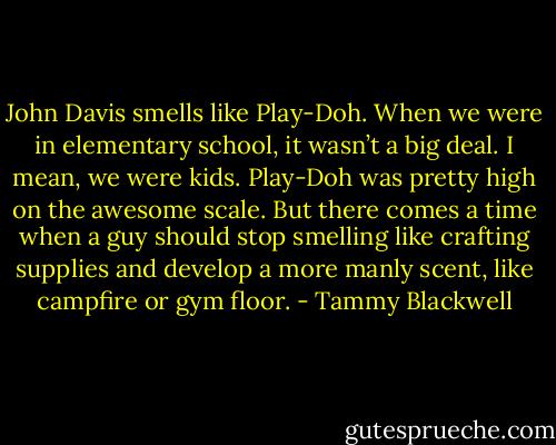 John Davis smells like Play-Doh. When we were in elementary school, it wasn’t a big deal. I mean, we were kids. Play-Doh was pretty high on the awesome scale. But there comes a time when a guy should stop smelling like crafting supplies and develop a more manly scent, like campfire or gym floor. - Tammy Blackwell