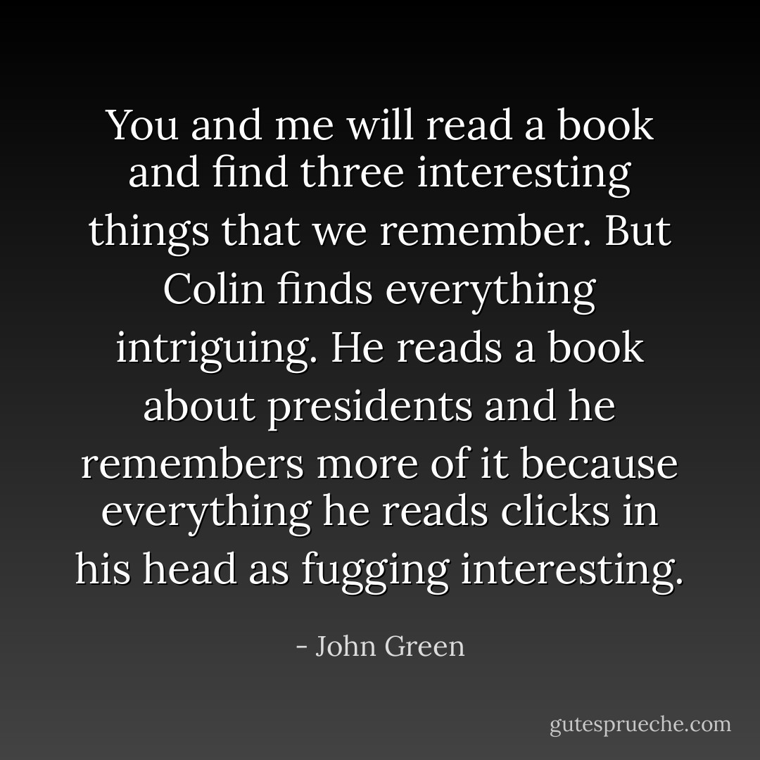 You and me will read a book and find three interesting things that we remember. But Colin finds everything intriguing. He reads a book about presidents and he remembers more of it because everything he reads clicks in his head as fugging interesting. - John Green
