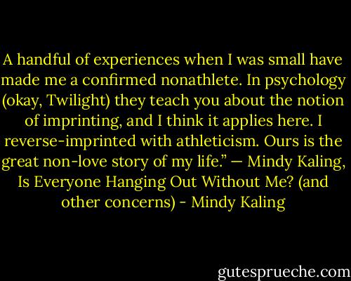 A handful of experiences when I was small have made me a confirmed nonathlete. In psychology (okay, Twilight) they teach you about the notion of imprinting, and I think it applies here. I reverse-imprinted with athleticism. Ours is the great non-love story of my life.” — Mindy Kaling, Is Everyone Hanging Out Without Me? (and other concerns) - Mindy Kaling
