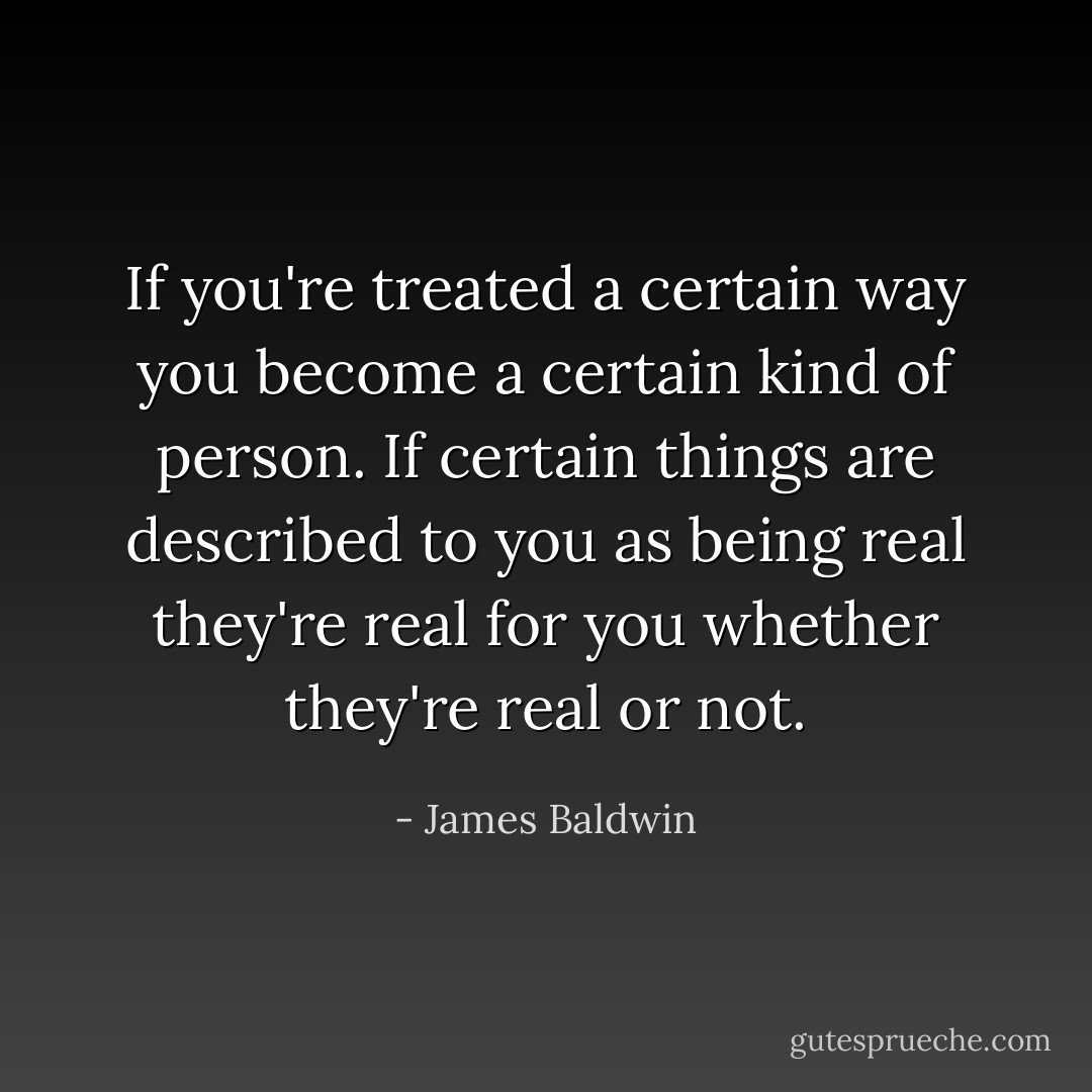 If you're treated a certain way you become a certain kind of person. If certain things are described to you as being real they're real for you whether they're real or not. - James Baldwin