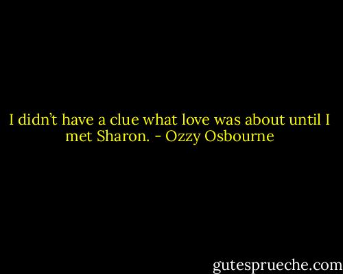 I didn’t have a clue what love was about until I met Sharon. - Ozzy Osbourne