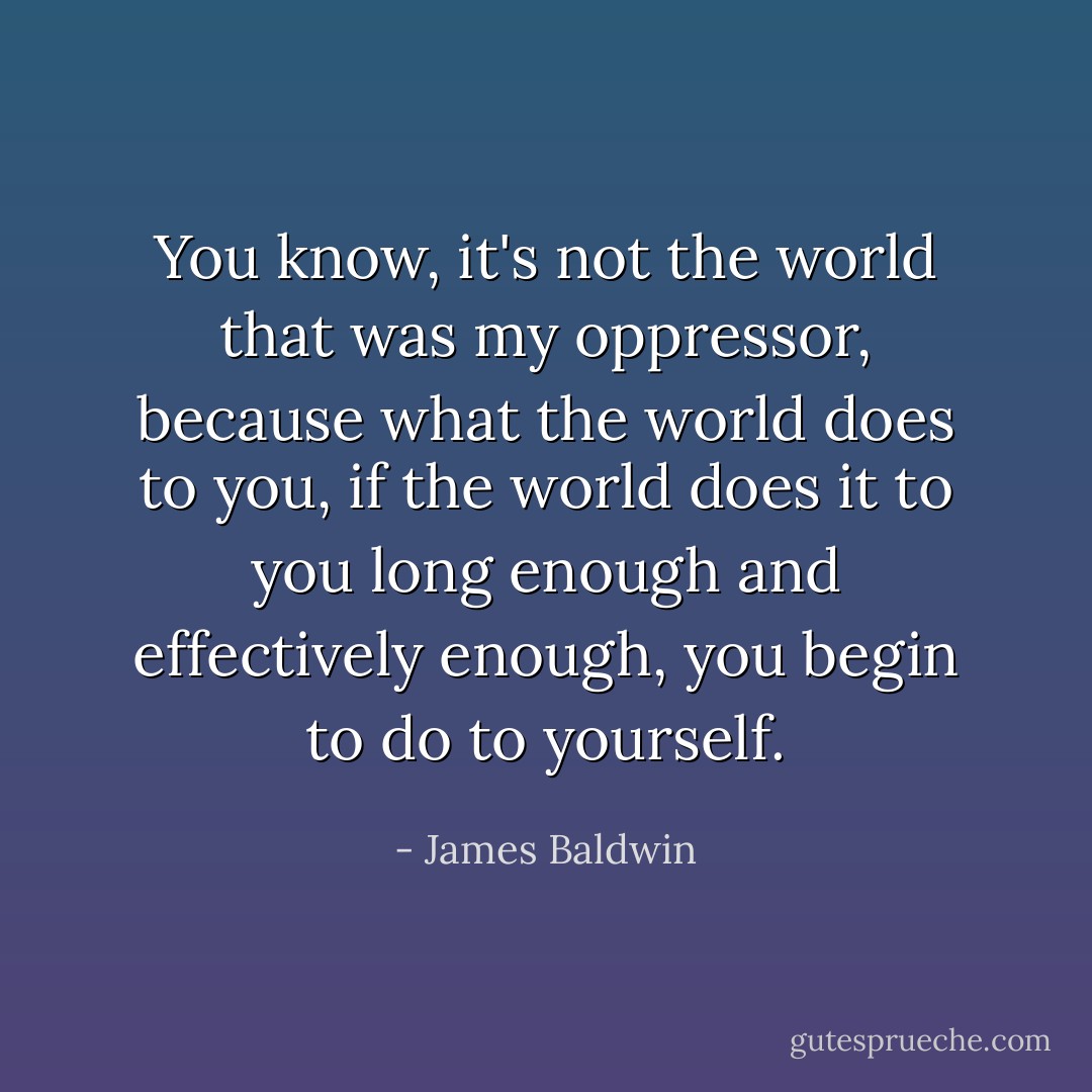 You know, it's not the world that was my oppressor, because what the world does to you, if the world does it to you long enough and effectively enough, you begin to do to yourself. - James Baldwin