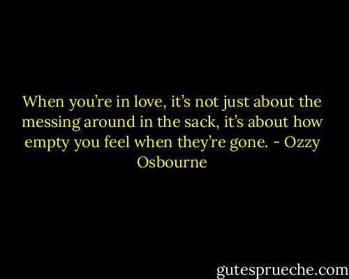 When you’re in love, it’s not just about the messing around in the sack, it’s about how empty you feel when they’re gone. - Ozzy Osbourne