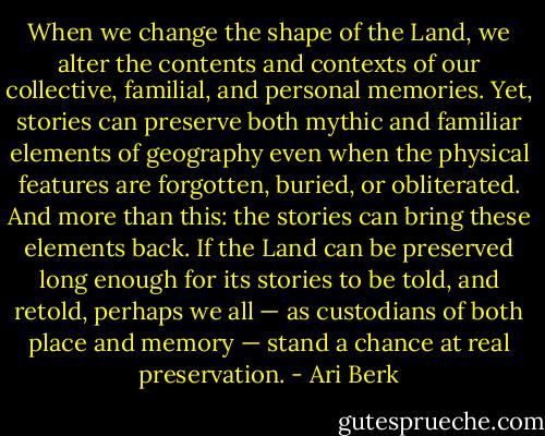 When we change the shape of the Land, we alter the contents and contexts of our collective, familial, and personal memories. Yet, stories can preserve both mythic and familiar elements of geography even when the physical features are forgotten, buried, or obliterated. And more than this: the stories can bring these elements back. If the Land can be preserved long enough for its stories to be told, and retold, perhaps we all — as custodians of both place and memory — stand a chance at real preservation. - Ari Berk