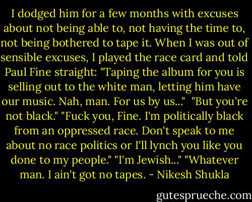 I dodged him for a few months with excuses about not being able to, not having the time to, not being bothered to tape it. When I was out of sensible excuses, I played the race card and told Paul Fine straight: "Taping the album for you is selling out to the white man, letting him have our music. Nah, man. For us by us..." <br />"But you're not black."<br />"Fuck you, Fine. I'm politically black from an oppressed race. Don't speak to me about no race politics or I'll lynch you like you done to my people."<br />"I'm Jewish..."<br />"Whatever man. I ain't got no tapes. - Nikesh Shukla