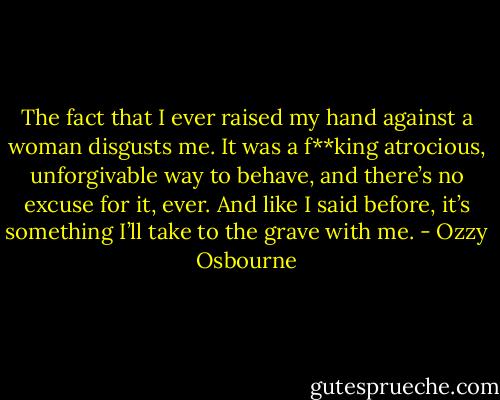The fact that I ever raised my hand against a woman disgusts me. It was a f**king atrocious, unforgivable way to behave, and there’s no excuse for it, ever. And like I said before, it’s something I’ll take to the grave with me. - Ozzy Osbourne