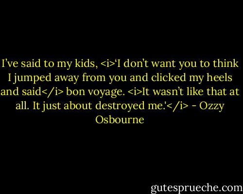 I’ve said to my kids, <i>‘I don’t want you to think I jumped away from you and clicked my heels and said</i> bon voyage. <i>It wasn’t like that at all. It just about destroyed me.'</i> - Ozzy Osbourne
