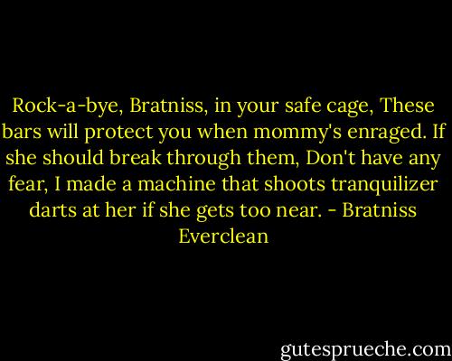 Rock-a-bye, Bratniss, in your safe cage,<br />These bars will protect you when mommy's enraged.<br />If she should break through them,<br />Don't have any fear,<br />I made a machine that shoots tranquilizer darts at her if she gets too near. - Bratniss Everclean