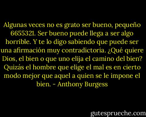 Algunas veces no es grato ser bueno, pequeño 6655321. Ser bueno puede llega a ser algo horrible. Y te lo digo sabiendo que puede ser una afirmación muy contradictoria. ¿Qué quiere Dios, el bien o que uno elija el camino del bien? Quizás el hombre que elige el mal es en cierto modo mejor que aquel a quien se le impone el bien. - Anthony Burgess