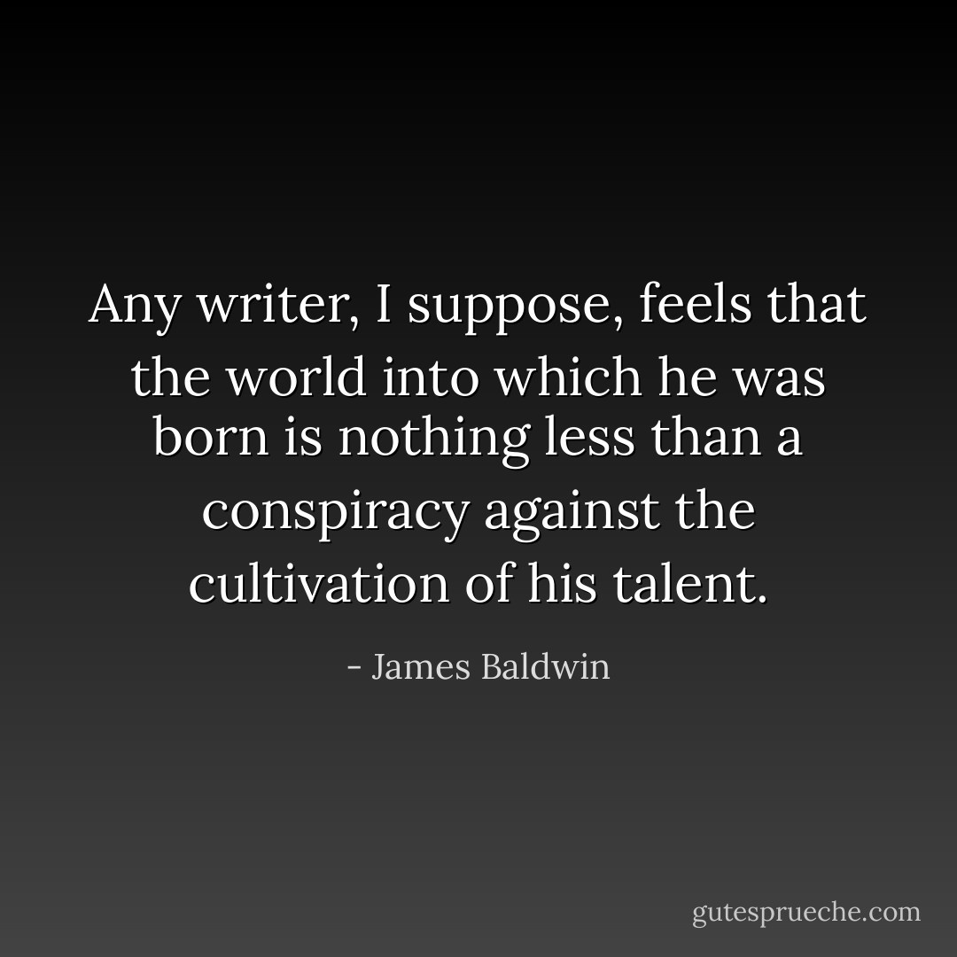 Any writer, I suppose, feels that the world into which he was born is nothing less than a conspiracy against the cultivation of his talent. - James Baldwin