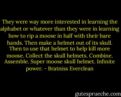 They were way more interested in learning the alphabet or whatever than they were in learning how to rip a moose in half with their bare hands. Then make a helmet out of its skull. Then to use that helmet to help kill more moose. Collect the skull helmets. Combine. Assemble. Super moose skull helmet. Infinite power. - Bratniss Everclean
