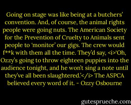 Going on stage was like being at a butchers’ convention. And, of course, the animal rights people were going nuts. The American Society for the Prevention of Cruelty to Animals sent people to ‘monitor’ our gigs. The crew would f**k with them all the time. They’d say, <i>‘Oh, Ozzy’s going to throw eighteen puppies into the audience tonight, and he won’t sing a note until they’ve all been slaughtered.’</i><br />The ASPCA believed every word of it. - Ozzy Osbourne