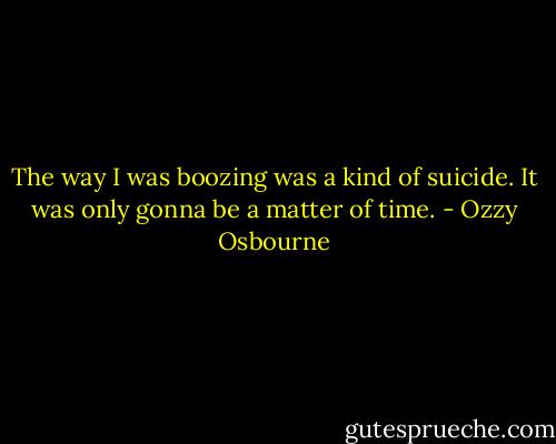 The way I was boozing was a kind of suicide. It was only gonna be a matter of time. - Ozzy Osbourne