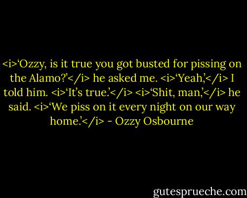 <i>‘Ozzy, is it true you got busted for pissing on the Alamo?’</i> he asked me.<br /><i>‘Yeah,’</i> I told him. <i>‘It’s true.’</i><br /><i>‘Shit, man,’</i> he said. <i>‘We piss on it every night on our way home.’</i> - Ozzy Osbourne