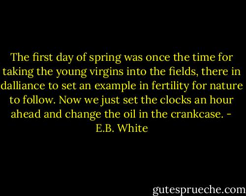 The first day of spring was once the time for taking the young virgins into the fields, there in dalliance to set an example in fertility for nature to follow. Now we just set the clocks an hour ahead and change the oil in the crankcase. - E.B. White