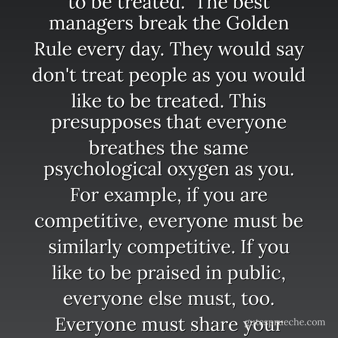 Remember the Golden Rule? "Treat people as you would like to be treated." The best managers break the Golden Rule every day. They would say don't treat people as you would like to be treated. This presupposes that everyone breathes the same psychological oxygen as you. For example, if you are competitive, everyone must be similarly competitive. If you like to be praised in public, everyone else must, too. Everyone must share your hatred of micromanagement. - Marcus Buckingham