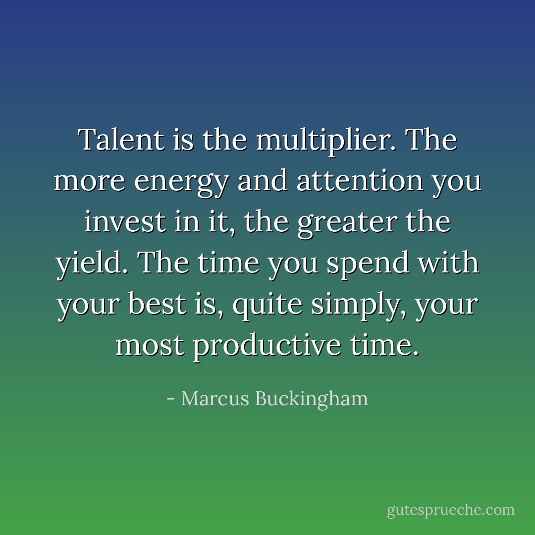 Talent is the multiplier. The more energy and attention you invest in it, the greater the yield. The time you spend with your best is, quite simply, your most productive time. - Marcus Buckingham