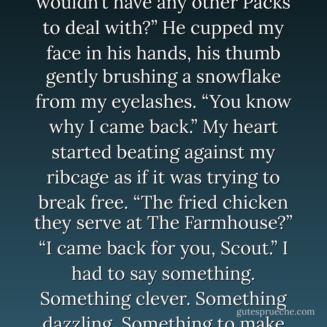 Why did you come back here, then? Why risk it? Couldn’t you find a place where you wouldn’t have any other Packs to deal with?”<br />He cupped my face in his hands, his thumb gently brushing a snowflake from my eyelashes.<br />“You know why I came back.”<br />My heart started beating against my ribcage as if it was trying to break free. “The fried chicken they serve at The Farmhouse?”<br />“I came back for you, Scout.”<br />I had to say something. Something clever. Something dazzling. Something to make this moment perfect.<br />“I hope the snow sticks. - Tammy Blackwell