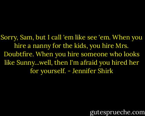 Sorry, Sam, but I call 'em like see 'em. When you hire a nanny for the kids, you hire Mrs. Doubtfire. When you hire someone who looks like Sunny...well, then I'm afraid you hired her for yourself. - Jennifer Shirk