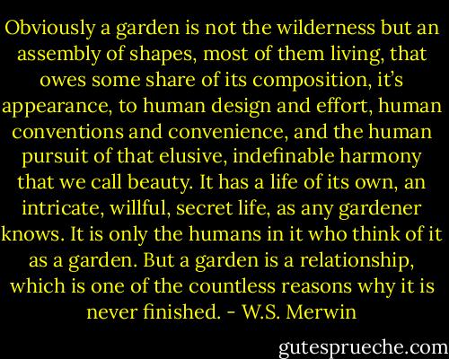 Obviously a garden is not the wilderness but an assembly of shapes, most of them living, that owes some share of its composition, it’s appearance, to human design and effort, human conventions and convenience, and the human pursuit of that elusive, indefinable harmony that we call beauty. It has a life of its own, an intricate, willful, secret life, as any gardener knows. It is only the humans in it who think of it as a garden. But a garden is a relationship, which is one of the countless reasons why it is never finished. - W.S. Merwin