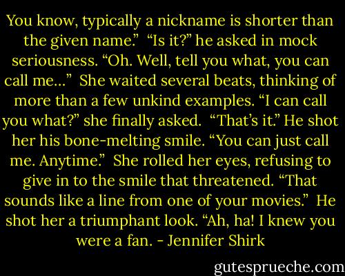 You know, typically a nickname is shorter than the given name.”<br /><br />“Is it?” he asked in mock seriousness. “Oh. Well, tell you what, you can call me…”<br /><br />She waited several beats, thinking of more than a few unkind examples. “I can call you what?” she finally asked.<br /><br />“That’s it.” He shot her his bone-melting smile. “You can just call me. Anytime.”<br /><br />She rolled her eyes, refusing to give in to the smile that threatened. “That sounds like a line from one of your movies.”<br /><br />He shot her a triumphant look. “Ah, ha! I knew you were a fan. - Jennifer Shirk