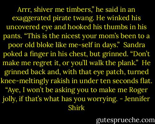 Arrr, shiver me timbers,” he said in an exaggerated pirate twang. He winked his uncovered eye and hooked his thumbs in his pants. “This is the nicest your mom’s been to a poor old bloke like me-self in days.”<br /><br />Sandra poked a finger in his chest, but grinned. “Don’t make me regret it, or you’ll walk the plank.”<br /><br />He grinned back and, with that eye patch, turned knee-meltingly rakish in under ten seconds flat. “Aye, I won’t be asking you to make me Roger jolly, if that’s what has you worrying. - Jennifer Shirk