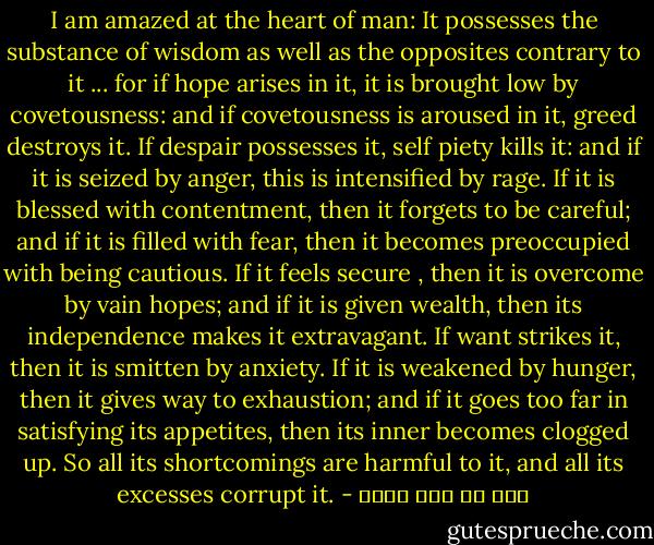 I am amazed at the heart of man: It possesses the substance of wisdom as well as the opposites contrary to it ... for if hope arises in it, it is brought low by covetousness: and if covetousness is aroused in it, greed destroys it. If despair possesses it, self piety kills it: and if it is seized by anger, this is intensified by rage. If it is blessed with contentment, then it forgets to be careful; and if it is filled with fear, then it becomes preoccupied with being cautious. If it feels secure , then it is overcome by vain hopes; and if it is given wealth, then its independence makes it extravagant. If want strikes it, then it is smitten by anxiety. If it is weakened by hunger, then it gives way to exhaustion; and if it goes too far in satisfying its appetites, then its inner becomes clogged up. So all its shortcomings are harmful to it, and all its excesses corrupt it. - علي بن أبي طالب