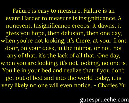 Failure is easy to measure. Failure is an event.Harder to measure is insignificance. A nonevent. Insignificance creeps, it dawns, it gives you hope, then delusion, then one day, when you’re not looking, it’s there, at your front door, on your desk, in the mirror, or not, not any of that, it’s the lack of all that. One day, when you are looking, it’s not looking, no one is. You lie in your bed and realize that if you don’t get out of bed and into the world today, it is very likely no one will even notice. - Charles Yu