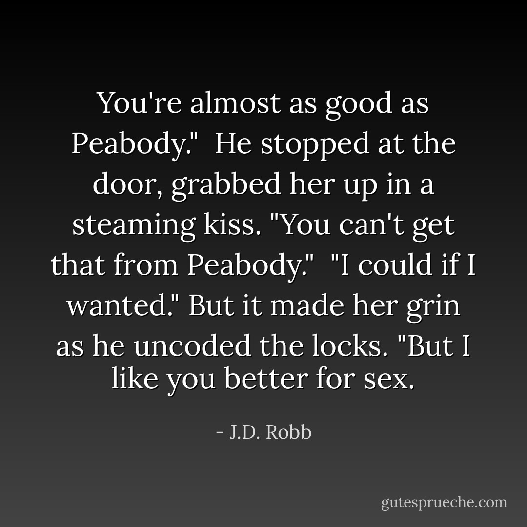 You're almost as good as Peabody."<br /><br />He stopped at the door, grabbed her up in a steaming kiss. "You can't get that from Peabody."<br /><br />"I could if I wanted." But it made her grin as he uncoded the locks. "But I like you better for sex. - J.D. Robb