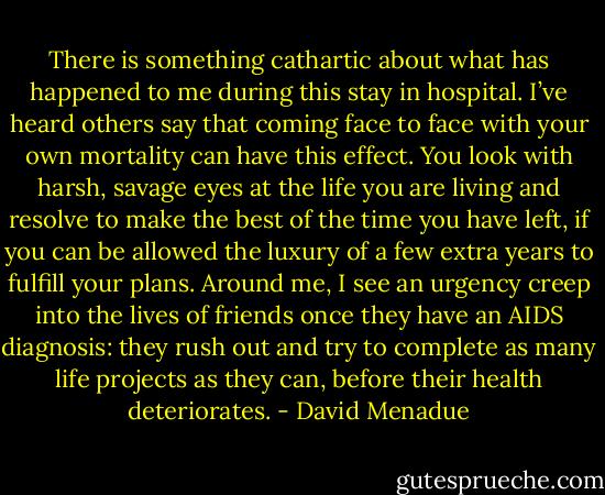 There is something cathartic about what has happened to me during this stay in hospital. I’ve heard others say that coming face to face with your own mortality can have this effect. You look with harsh, savage eyes at the life you are living and resolve to make the best of the time you have left, if you can be allowed the luxury of a few extra years to fulfill your plans. Around me, I see an urgency creep into the lives of friends once they have an AIDS diagnosis: they rush out and try to complete as many life projects as they can, before their health deteriorates. - David Menadue