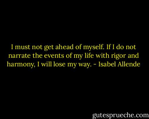 I must not get ahead of myself. If I do not narrate the events of my life with rigor and harmony, I will lose my way. - Isabel Allende